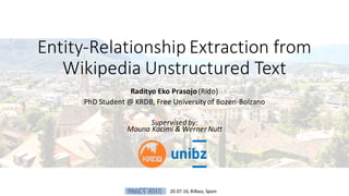 Entity-Relationship	Extraction	from		
Wikipedia	Unstructured	Text
Radityo	Eko	Prasojo(Rido)
PhD	Student	@	KRDB,	Free	University	of	Bozen-Bolzano
Supervised	by:
Mouna Kacimi &	Werner	Nutt
20.07.16,	Bilbao,	Spain
 