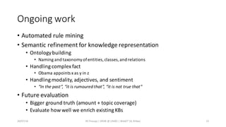 Ongoing	work
• Automated	rule	mining
• Semantic	refinement	for	knowledge	representation
• Ontology	building
• Naming	and	taxonomy	of	entities,	classes,	and	relations
• Handling	complex	fact
• Obama	appoints	x	as	y	in	z
• Handling	modality,	adjectives,	and	sentiment
• “In	the	past”,	“it	is	rumoured that”,	“it	is	not	true	that”
• Future	evaluation
• Bigger	ground	truth	(amount	+	topic	coverage)
• Evaluate	how	well	we	enrich	existing	KBs
20/07/16 RE	Prasojo	|	KRDB	@	UNIBZ	|	WebST'16,	Bilbao 15
 