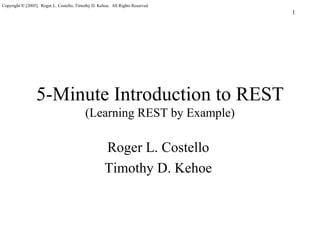 Copyright © [2005]. Roger L. Costello, Timothy D. Kehoe. All Rights Reserved.
                                                                                1




                 5-Minute Introduction to REST
                                           (Learning REST by Example)

                                                     Roger L. Costello
                                                     Timothy D. Kehoe
 