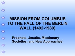 MISSION FROM COLUMBUS TO THE FALL OF THE BERLIN WALL (1492-1989) Prophets, Jesuits, Missionary Societies, and New Approaches 