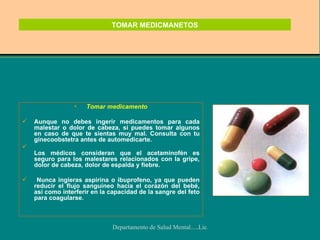 TOMAR MEDICMANETOS Tomar medicamento Aunque no debes ingerir medicamentos para cada malestar o dolor de cabeza, sí puedes tomar algunos en caso de que te sientas muy mal. Consulta con tu ginecoobstetra antes de automedicarte. Los médicos consideran que el acetaminofén es seguro para los malestares relacionados con la gripe, dolor de cabeza, dolor de espalda y fiebre. Nunca ingieras aspirina o ibuprofeno, ya que pueden reducir el flujo sanguíneo hacia el corazón del bebé, así como interferir en la capacidad de la sangre del feto para coagularse.  