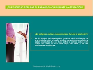 ¿ES PELIGROSO REALIZAR EL PAPANICOLAOU DURANTE LA GESTACIÓN?. ¿Es peligroso realizar el papanicolaou durante la gestación?. No. El estudio de Papanicolaou consiste en el frote suave de una espátula sobre el cuello uterino, para descamar células y poder analizarlas. Eso se hace sobre el orificio externo del cuello del útero el cual está lejos del bebé y de las membranas amnióticas.  