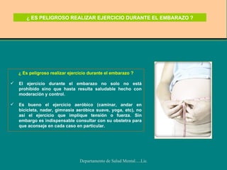¿ ES PELIGROSO REALIZAR EJERCICIO DURANTE EL EMBARAZO ? ¿ Es peligroso realizar ejercicio durante el embarazo ? El ejercicio durante el embarazo no solo no está prohibido sino que hasta resulta saludable hecho con moderación y control.  Es bueno el ejercicio aeróbico (caminar, andar en bicicleta, nadar, gimnasia aeróbica suave, yoga, etc), no así el ejercicio que implique tensión o fuerza. Sin embargo es indispensable consultar con su obstetra para que aconseje en cada caso en particular.  