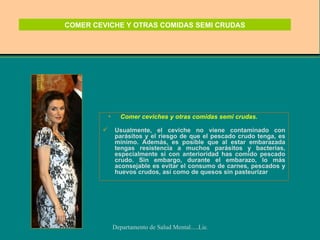 COMER CEVICHE Y OTRAS COMIDAS SEMI CRUDAS Comer ceviches y otras comidas semi crudas.  crudas Usualmente, el ceviche no viene contaminado con parásitos y el riesgo de que el pescado crudo tenga, es mínimo. Además, es posible que al estar embarazada tengas resistencia a muchos parásitos y bacterias, especialmente si con anterioridad has comido pescado crudo. Sin embargo, durante el embarazo, lo más aconsejable es evitar el consumo de carnes, pescados y huevos crudos, así como de quesos sin pasteurizar  