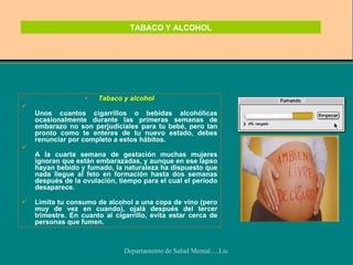 TABACO Y ALCOHOL Tabaco y alcohol Unos cuantos cigarrillos o bebidas alcohólicas ocasionalmente durante las primeras semanas de embarazo no son perjudiciales para tu bebé, pero tan pronto como te enteres de tu nuevo estado, debes renunciar por completo a estos hábitos. A la cuarta semana de gestación muchas mujeres ignoran que están embarazadas, y aunque en ese lapso hayan bebido y fumado, la naturaleza ha dispuesto que nada llegue al feto en formación hasta dos semanas después de la ovulación, tiempo para el cual el período desaparece. Limita tu consumo de alcohol a una copa de vino (pero muy de vez en cuando), ojalá después del tercer trimestre. En cuanto al cigarrillo, evita estar cerca de personas que fumen. 