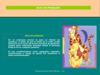 SEXO SIN PROBLEMA Sexo sin problemas En un embarazo normal el sexo no deberá ser problema. A pesar de que la libido de la mujer puede disminuir en el curso del primer trimestre de gestación, puedes tener relaciones sexuales desde el principio hasta el fin en cualquier posición. Si hay complicaciones como sangrados vaginales, contracciones o riesgo de aborto las relaciones sí están contraindicadas. 