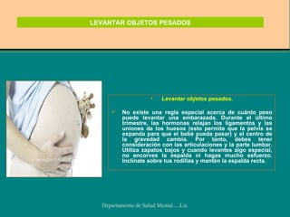 LEVANTAR OBJETOS PESADOS Levantar objetos pesados. No existe una regla especial acerca de cuánto peso puede levantar una embarazada. Durante el último trimestre, las hormonas relajan los ligamentos y las uniones de los huesos (esto permite que la pelvis se expanda para que el bebé pueda pasar) y el centro de la gravedad cambia. Por tanto, debes tener consideración con las articulaciones y la parte lumbar. Utiliza zapatos bajos y cuando levantes algo especial, no encorves la espalda ni hagas mucho esfuerzo. Inclínate sobre tus rodillas y mantén la espalda recta. 