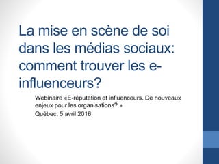 La mise en scène de soi
dans les médias sociaux:
comment trouver les e-
influenceurs?
Webinaire «E-réputation et influenceurs. De nouveaux
enjeux pour les organisations? »
Québec, 5 avril 2016
 