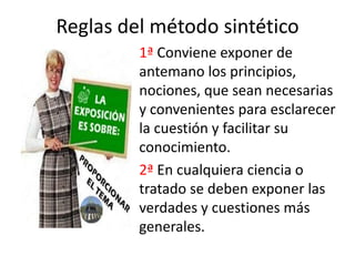 Reglas del método sintético
         1ª Conviene exponer de
         antemano los principios,
         nociones, que sean necesarias
         y convenientes para esclarecer
         la cuestión y facilitar su
         conocimiento.
         2ª En cualquiera ciencia o
         tratado se deben exponer las
         verdades y cuestiones más
         generales.
 