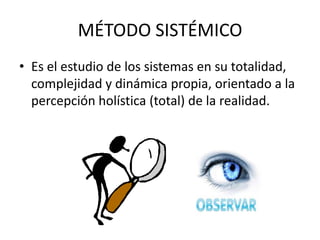 MÉTODO SISTÉMICO
• Es el estudio de los sistemas en su totalidad,
  complejidad y dinámica propia, orientado a la
  percepción holística (total) de la realidad.
 