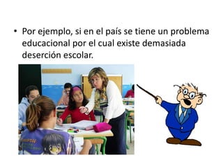• Por ejemplo, si en el país se tiene un problema
  educacional por el cual existe demasiada
  deserción escolar.
 