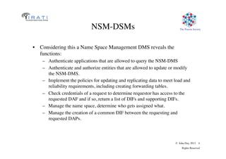 The Pouzin Society	

© John Day, 2013 4	

Rights Reserved	

NSM-DSMs	

•  Considering this a Name Space Management DMS reveals the
functions:	

–  Authenticate applications that are allowed to query the NSM-DMS	

–  Authenticate and authorize entities that are allowed to update or modify
the NSM-DMS.	

–  Implement the policies for updating and replicating data to meet load and
reliability requirements, including creating forwarding tables.	

–  Check credentials of a request to determine requestor has access to the
requested DAF and if so, return a list of DIFs and supporting DIFs.	

–  Manage the name space, determine who gets assigned what.	

–  Manage the creation of a common DIF between the requesting and
requested DAPs.	

 
