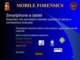 10
Dispositivi che permettono elevate capacità di calcolo eDispositivi che permettono elevate capacità di calcolo e
connessione avanzataconnessione avanzata
Smartphone e tabletSmartphone e tablet
Possiedono memorie interne che possono raggiungere elevatePossiedono memorie interne che possono raggiungere elevate
capacità;capacità;
Sono muniti di sistema operativo;Sono muniti di sistema operativo;
Google AndroidGoogle Android
Windows MobileWindows Mobile
Apple iOSApple iOS
BlackberryBlackberry
SymbianSymbian
MOBILE FORENSICSMOBILE FORENSICS
 