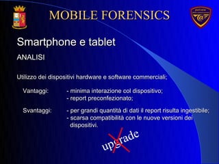 upgrade
ANALISIANALISI
Smartphone e tabletSmartphone e tablet
Utilizzo dei dispositivi hardware e software commerciali;Utilizzo dei dispositivi hardware e software commerciali;
Svantaggi:Svantaggi: - per grandi quantità di dati il report risulta ingestibile;- per grandi quantità di dati il report risulta ingestibile;
- scarsa compatibilità con le nuove versioni dei- scarsa compatibilità con le nuove versioni dei
dispositivi.dispositivi.
MOBILE FORENSICSMOBILE FORENSICS
Vantaggi:Vantaggi: - minima interazione col dispositivo;- minima interazione col dispositivo;
- report preconfezionato;- report preconfezionato;
 