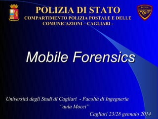 Mobile ForensicsMobile Forensics
2
POLIZIA DI STATOPOLIZIA DI STATO
COMPARTIMENTO POLIZIA POSTALE E DELLECOMPARTIMENTO POLIZIA POSTALE E DELLE
COMUNICAZIONI – CAGLIARI -COMUNICAZIONI – CAGLIARI -
Università degli Studi di Cagliari - Facoltà di IngegneriaUniversità degli Studi di Cagliari - Facoltà di Ingegneria
““aula Mocci”aula Mocci”
Cagliari 23/28 gennaio 2014Cagliari 23/28 gennaio 2014
 