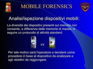 La diversità dei dispositivi presenti sul mercato nonLa diversità dei dispositivi presenti sul mercato non
consente, a differenza delle memorie di massa, diconsente, a differenza delle memorie di massa, di
seguire un protocollo di attività standard:seguire un protocollo di attività standard:
5
Analisi/ispezione dispositivi mobili:Analisi/ispezione dispositivi mobili:
Per tale motivo sarà l'operatore a decidere comePer tale motivo sarà l'operatore a decidere come
procedere in base al dispositivo da analizzare eprocedere in base al dispositivo da analizzare e
agli obiettivi da raggiungere.agli obiettivi da raggiungere.
vsvs
MOBILE FORENSICSMOBILE FORENSICS
 