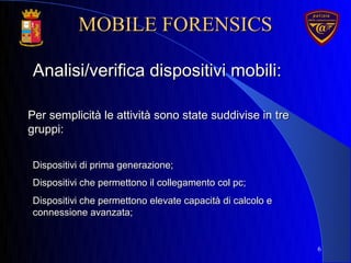 Per semplicità le attività sono state suddivise in trePer semplicità le attività sono state suddivise in tre
gruppi:gruppi:
6
Analisi/verifica dispositivi mobili:Analisi/verifica dispositivi mobili:
Dispositivi di prima generazione;Dispositivi di prima generazione;
Dispositivi che permettono il collegamento col pc;Dispositivi che permettono il collegamento col pc;
Dispositivi che permettono elevate capacità di calcolo eDispositivi che permettono elevate capacità di calcolo e
connessione avanzata;connessione avanzata;
MOBILE FORENSICSMOBILE FORENSICS
 