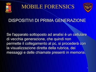 7
DISPOSITIVI DI PRIMA GENERAZIONEDISPOSITIVI DI PRIMA GENERAZIONE
Se l'apparato sottoposto ad analisi è un cellulareSe l'apparato sottoposto ad analisi è un cellulare
di vecchia generazione, che quindi nondi vecchia generazione, che quindi non
permette il collegamento al pc, si procederà conpermette il collegamento al pc, si procederà con
la visualizzazione diretta della rubrica, deila visualizzazione diretta della rubrica, dei
messaggi e delle chiamate presenti in memoria.messaggi e delle chiamate presenti in memoria.
MOBILE FORENSICSMOBILE FORENSICS
 