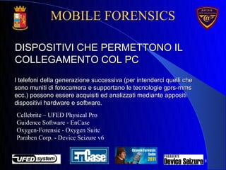 8
DISPOSITIVI CHE PERMETTONO ILDISPOSITIVI CHE PERMETTONO IL
COLLEGAMENTO COL PCCOLLEGAMENTO COL PC
I telefoni della generazione successiva (per intenderci quelli cheI telefoni della generazione successiva (per intenderci quelli che
sono muniti di fotocamera e supportano le tecnologie gprs-mmssono muniti di fotocamera e supportano le tecnologie gprs-mms
ecc.) possono essere acquisiti ed analizzati mediante appositiecc.) possono essere acquisiti ed analizzati mediante appositi
dispositivi hardware e software.dispositivi hardware e software.
Cellebrite – UFED Physical Pro
Guidence Software - EnCase
Oxygen-Forensic - Oxygen Suite
Paraben Corp. - Device Seizure v6
MOBILE FORENSICSMOBILE FORENSICS
 