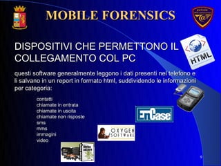 9
DISPOSITIVI CHE PERMETTONO ILDISPOSITIVI CHE PERMETTONO IL
COLLEGAMENTO COL PCCOLLEGAMENTO COL PC
questi software generalmente leggono i dati presenti nel telefono equesti software generalmente leggono i dati presenti nel telefono e
li salvano in un report in formato html, suddividendo le informazionili salvano in un report in formato html, suddividendo le informazioni
per categoria:per categoria:
contatticontatti
chiamate in entratachiamate in entrata
chiamate in uscitachiamate in uscita
chiamate non rispostechiamate non risposte
smssms
mmsmms
immaginiimmagini
videovideo
MOBILE FORENSICSMOBILE FORENSICS
 