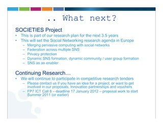 .. What next?
SOCIETIES Project
• This is part of our research plan for the next 3.5 years
• This will set the Social Networking research agenda in Europe
    –   Merging pervasive computing with social networks
    –   Federation across multiple SNS
    –   Privacy protection
    –   Dynamic SNS formation, dynamic community / user group formation
    –   SNS as an enabler

Continuing Research…
• We will continue to participate in competitive research tenders
    – Please contact us if you have an idea for a project, or want to get
      involved in our proposals, Innovation partnerships and vouchers
    – FP7 ICT Call 8 – deadline 17 January 2012 – proposal work to start
      Summer 2011 (or earlier)
 