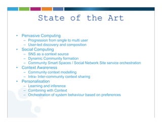 State of the Art
• Pervasive Computing
   – Progression from single to multi user
   – User-led discovery and composition
• Social Computing
   – SNS as a context source
   – Dynamic Community formation
   – Community Smart Spaces / Social Network Site service orchestration
• Context Awareness
   – Community context modelling
   – Intra- Inter-community context sharing
• Personalisation
   – Learning and inference
   – Combining with Context
   – Orchestration of system behaviour based on preferences
 