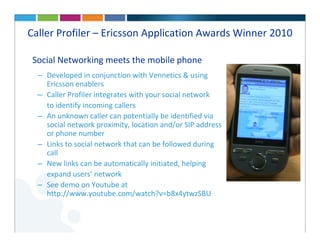 Caller Profiler – Ericsson Application Awards Winner 2010

 Social Networking meets the mobile phone
  – Developed in conjunction with Vennetics & using
    Ericsson enablers
  – Caller Profiler integrates with your social network
    to identify incoming callers
  – An unknown caller can potentially be identified via
    social network proximity, location and/or SIP address
    or phone number
  – Links to social network that can be followed during
    call
  – New links can be automatically initiated, helping
    expand users’ network
  – See demo on Youtube at
    http://www.youtube.com/watch?v=b8x4ytwzSBU
 