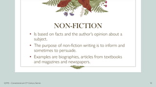 NON-FICTION
• Is based on facts and the author’s opinion about a
subject.
• The purpose of non-fiction writing is to inform and
sometimes to persuade.
• Examples are biographies, articles from textbooks
and magazines and newspapers.
Q1M2 – Conventional and 21st Century Genres 10
 