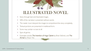 ILLUSTRATED NOVEL
• Story through text and illustrated images.
• 50% of the narrative is presented without words.
• The reader must interpret the images to comprehend the story completely.
• Textual portions are presented in traditional form.
• Some may contain no text at all.
• Span all genres.
• Examples include The Invention of Hugo Cabret by Brian Selznick, and The
Arrival by Shaun Tan.
Q1M2 – Conventional and 21st Century Genres 12
 