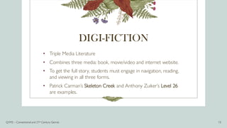 DIGI-FICTION
• Triple Media Literature
• Combines three media: book, movie/video and internet website.
• To get the full story, students must engage in navigation, reading,
and viewing in all three forms.
• Patrick Carman’s Skeleton Creek and Anthony Zuiker’s Level 26
are examples.
Q1M2 – Conventional and 21st Century Genres 13
 