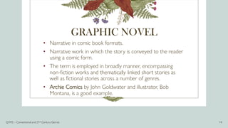 GRAPHIC NOVEL
• Narrative in comic book formats.
• Narrative work in which the story is conveyed to the reader
using a comic form.
• The term is employed in broadly manner, encompassing
non-fiction works and thematically linked short stories as
well as fictional stories across a number of genres.
• Archie Comics by John Goldwater and illustrator, Bob
Montana, is a good example.
Q1M2 – Conventional and 21st Century Genres 14
 