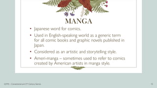 MANGA
• Japanese word for comics.
• Used in English-speaking world as a generic term
for all comic books and graphic novels published in
Japan.
• Considered as an artistic and storytelling style.
• Ameri-manga – sometimes used to refer to comics
created by American artists in manga style.
Q1M2 – Conventional and 21st Century Genres 15
 