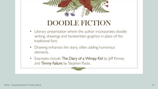 DOODLE FICTION
• Literary presentation where the author incorporates doodle
writing, drawings and handwritten graphics in place of the
traditional font.
• Drawing enhances the story, often adding humorous
elements.
• Examples include The Diary of a Wimpy Kid by Jeff Kinney
and Timmy Failure by Stephen Pastis.
Q1M2 – Conventional and 21st Century Genres 17
 