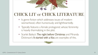 CHICK LIT or CHICK LITERATURE
• Is genre fiction which addresses issues of modern
womanhood, often humorously and lightheartedly.
• Typically features a female protagonist whose femininity
is heavily thermalizing in the plot.
• Scarlet Bailey’s The night before Christmas and Miranda
Dickinson’s It started with a Kiss are examples of this.
Q1M2 – Conventional and 21st Century Genres 19
 