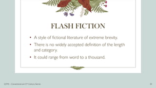 FLASH FICTION
• A style of fictional literature of extreme brevity.
• There is no widely accepted definition of the length
and category.
• It could range from word to a thousand.
Q1M2 – Conventional and 21st Century Genres 20
 