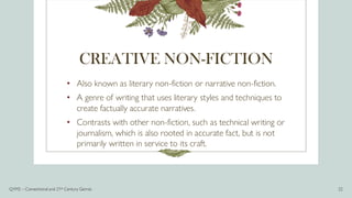 CREATIVE NON-FICTION
• Also known as literary non-fiction or narrative non-fiction.
• A genre of writing that uses literary styles and techniques to
create factually accurate narratives.
• Contrasts with other non-fiction, such as technical writing or
journalism, which is also rooted in accurate fact, but is not
primarily written in service to its craft.
Q1M2 – Conventional and 21st Century Genres 22
 