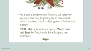 • As a genre, creative non-fiction is still relatively
young and is only beginning to be scrutinized
with the same critical analysis given to fiction and
poetry.
• 1000 Gifts by Ann Voscamp and Wind, Sand,
and Stars by Antoine de Saint-Exupery are
examples.
Presentation title 23
 