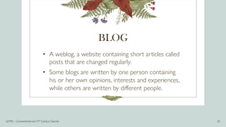 BLOG
• A weblog, a website containing short articles called
posts that are changed regularly.
• Some blogs are written by one person containing
his or her own opinions, interests and experiences,
while others are written by different people.
Q1M2 – Conventional and 21st Century Genres 25
 