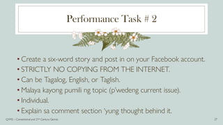 Performance Task # 2
• Create a six-word story and post in on your Facebook account.
• STRICTLY NO COPYING FROM THE INTERNET.
• Can be Tagalog, English, or Taglish.
• Malaya kayong pumili ng topic (p’wedeng current issue).
• Individual.
• Explain sa comment section ‘yung thought behind it.
Q1M2 – Conventional and 21st Century Genres 27
 