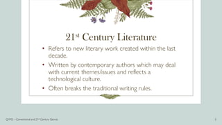 21st Century Literature
• Refers to new literary work created within the last
decade.
• Written by contemporary authors which may deal
with current themes/issues and reflects a
technological culture.
• Often breaks the traditional writing rules.
Q1M2 – Conventional and 21st Century Genres 3
 