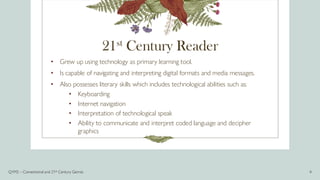 21st Century Reader
• Grew up using technology as primary learning tool.
• Is capable of navigating and interpreting digital formats and media messages.
• Also possesses literary skills which includes technological abilities such as:
• Keyboarding
• Internet navigation
• Interpretation of technological speak
• Ability to communicate and interpret coded language and decipher
graphics
Q1M2 – Conventional and 21st Century Genres 4
 