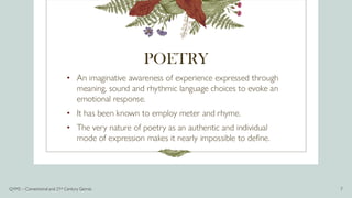 POETRY
• An imaginative awareness of experience expressed through
meaning, sound and rhythmic language choices to evoke an
emotional response.
• It has been known to employ meter and rhyme.
• The very nature of poetry as an authentic and individual
mode of expression makes it nearly impossible to define.
Q1M2 – Conventional and 21st Century Genres 7
 
