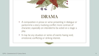 DRAMA
• A composition in prose or verse presenting in dialogue or
pantomime a story involving conflict more contrast of
character, especially on intended to be acted on a stage: a
play.
• It may be any situation or series of events having vivid,
emotional, conflicting or striking interest.
Q1M2 – Conventional and 21st Century Genres 8
 