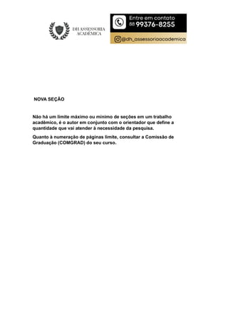 NOVA SEÇÃO
Não há um limite máximo ou mínimo de seções em um trabalho
acadêmico, é o autor em conjunto com o orientador que define a
quantidade que vai atender à necessidade da pesquisa.
Quanto à numeração de páginas limite, consultar a Comissão de
Graduação (COMGRAD) do seu curso.
 