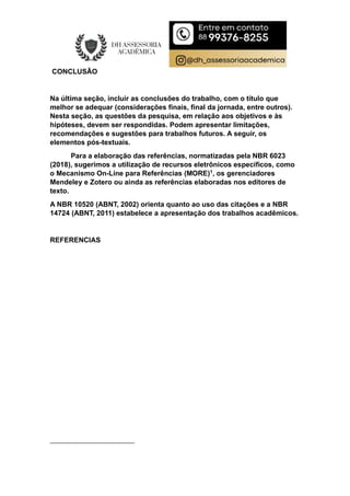 CONCLUSÃO
Na última seção, incluir as conclusões do trabalho, com o título que
melhor se adequar (considerações finais, final da jornada, entre outros).
Nesta seção, as questões da pesquisa, em relação aos objetivos e às
hipóteses, devem ser respondidas. Podem apresentar limitações,
recomendações e sugestões para trabalhos futuros. A seguir, os
elementos pós-textuais.
Para a elaboração das referências, normatizadas pela NBR 6023
(2018), sugerimos a utilização de recursos eletrônicos específicos, como
o Mecanismo On-Line para Referências (MORE)1, os gerenciadores
Mendeley e Zotero ou ainda as referências elaboradas nos editores de
texto.
A NBR 10520 (ABNT, 2002) orienta quanto ao uso das citações e a NBR
14724 (ABNT, 2011) estabelece a apresentação dos trabalhos acadêmicos.
REFERENCIAS
 