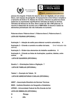 pessoa do singular. O texto do resumo deve ser digitado, em um único
bloco, sem espaço de parágrafo. O espaçamento entre linhas é simples e
o tamanho da fonte é 12. Abaixo do resumo, informar as palavras-chave
(palavras ou expressões significativas retiradas do texto) ou termos
retirados de thesaurus da área. Deve conter de 150 a 500 palavras. O
resumo é elaborado de acordo com a NBR 6028. O resumo e todos os
elementos pré-textuais não vão indicados no sumário.
Palavras-chave: Palavra-chave 1. Palavra-chave 2. Palavra-chave 3.
LISTA DE FIGURAS (OPCIONAL)
Ilustração 1 – Adoção de estilo para elaborar sumário automático. 4
Ilustração 2 – Criando o sumário no editor de texto. Erro! Indicador não
definido.
Ilustração 3 – Ordem dos elementos do trabalho acadêmico. 6
Ilustração 4 – Criando as listas de ilustrações, quadros, tabelas, entre
outros. 10
LISTA DE QUADROS (OPCIONAL)
Quadro 1 – Orientações Sobre a Digitação 7
LISTA DE TABELAS (OPCIONAL)
Tabela 1 – Exemplo de Tabela. 10
LISTA DE ABREVIATURAS E SIGLAS (OPCIONAL)
ABNT – Associação Brasileira de Normas Técnicas
IBGE – Instituto Brasileiro de Geografia e Estatística
UFRGS – Universidade Federal do Rio Grande do Sul
LISTA DE SÍMBOLOS (OPCIONAL)
Ω Ômega
α Alfa
 