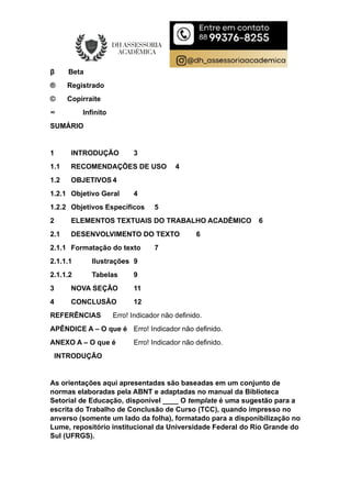 β Beta
® Registrado
© Copirraite
∞ Infinito
SUMÁRIO
1 INTRODUÇÃO 3
1.1 RECOMENDAÇÕES DE USO 4
1.2 OBJETIVOS 4
1.2.1 Objetivo Geral 4
1.2.2 Objetivos Específicos 5
2 ELEMENTOS TEXTUAIS DO TRABALHO ACADÊMICO 6
2.1 DESENVOLVIMENTO DO TEXTO 6
2.1.1 Formatação do texto 7
2.1.1.1 Ilustrações 9
2.1.1.2 Tabelas 9
3 NOVA SEÇÃO 11
4 CONCLUSÃO 12
REFERÊNCIAS Erro! Indicador não definido.
APÊNDICE A – O que é Erro! Indicador não definido.
ANEXO A – O que é Erro! Indicador não definido.
INTRODUÇÃO
As orientações aqui apresentadas são baseadas em um conjunto de
normas elaboradas pela ABNT e adaptadas no manual da Biblioteca
Setorial de Educação, disponível ____ O template é uma sugestão para a
escrita do Trabalho de Conclusão de Curso (TCC), quando impresso no
anverso (somente um lado da folha), formatado para a disponibilização no
Lume, repositório institucional da Universidade Federal do Rio Grande do
Sul (UFRGS).
 