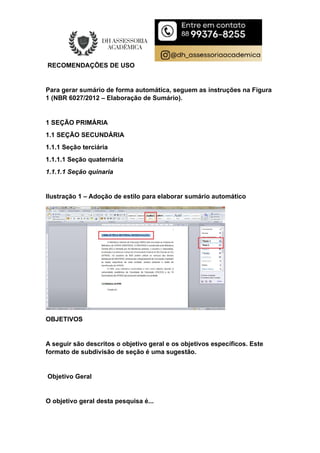 RECOMENDAÇÕES DE USO
Para gerar sumário de forma automática, seguem as instruções na Figura
1 (NBR 6027/2012 – Elaboração de Sumário).
1 SEÇÃO PRIMÁRIA
1.1 SEÇÃO SECUNDÁRIA
1.1.1 Seção terciária
1.1.1.1 Seção quaternária
1.1.1.1 Seção quinaria
Ilustração 1 – Adoção de estilo para elaborar sumário automático
OBJETIVOS
A seguir são descritos o objetivo geral e os objetivos específicos. Este
formato de subdivisão de seção é uma sugestão.
Objetivo Geral
O objetivo geral desta pesquisa é...
 