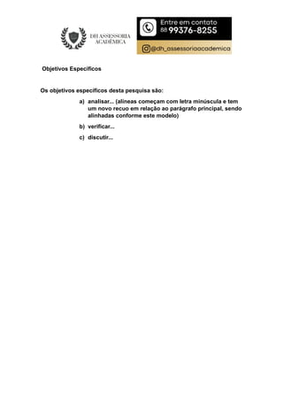 Objetivos Específicos
Os objetivos específicos desta pesquisa são:
a) analisar... (alíneas começam com letra minúscula e tem
um novo recuo em relação ao parágrafo principal, sendo
alinhadas conforme este modelo)
b) verificar...
c) discutir...
 