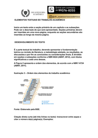 ELEMENTOS TEXTUAIS DO TRABALHO ACADÊMICO
Insira um texto entre a seção primária de um capítulo e as subseções.
Pode ser a descrição do que será apresentado. Seções primárias devem
ser inseridas em uma nova página, enquanto as seções secundárias são
inseridas ao longo da mesma página.
DESENVOLVIMENTO DO TEXTO
É a parte textual do trabalho, devendo apresentar a fundamentação
teórica ou revisão de literatura, a metodologia adotada, os resultados, as
discussões e por fim as conclusões ou considerações finais. É dividido
em seções e subseções conforme a NBR 6024 (ABNT, 2012), com títulos
significativos a cada uma dessas.
A Figura 2 apresenta a ordem dos elementos, de acordo com a NBR 14724
(ABNT, 2011).
Ilustração 3 – Ordem dos elementos do trabalho acadêmico
Fonte: Elaborado pela BSE.
Citação direta curta (até três linhas no texto): transcrever entre aspas e
citar o número da(s) página(s). Exemplos:
 